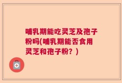 哺乳期能吃灵芝及孢子粉吗(哺乳期能否食用灵芝和孢子粉？)
