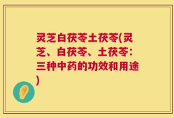 灵芝白茯苓土茯苓(灵芝、白茯苓、土茯苓：三种中药的功效和用途)