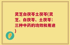 灵芝白茯苓土茯苓(灵芝、白茯苓、土茯苓：三种中药的功效和用途)