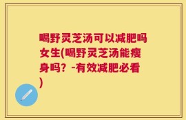 喝野灵芝汤可以减肥吗女生(喝野灵芝汤能瘦身吗？-有效减肥必看)