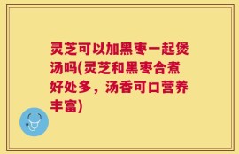 灵芝可以加黑枣一起煲汤吗(灵芝和黑枣合煮好处多，汤香可口营养丰富)