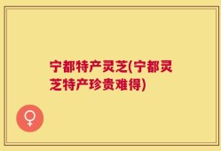 宁都特产灵芝(宁都灵芝特产珍贵难得)
