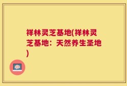 祥林灵芝基地(祥林灵芝基地：天然养生圣地)