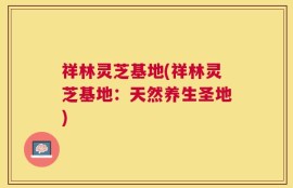 祥林灵芝基地(祥林灵芝基地：天然养生圣地)
