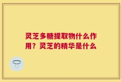 灵芝多糖提取物什么作用？灵芝的精华是什么