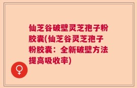 仙芝谷破壁灵芝孢子粉胶囊(仙芝谷灵芝孢子粉胶囊：全新破壁方法提高吸收率)