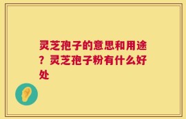 灵芝孢子的意思和用途？灵芝孢子粉有什么好处