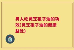 男人吃灵芝孢子油的功效(灵芝孢子油的健康益处)
