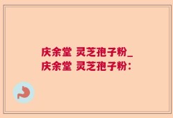 庆余堂 灵芝孢子粉_庆余堂 灵芝孢子粉：