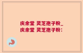 庆余堂 灵芝孢子粉_庆余堂 灵芝孢子粉：