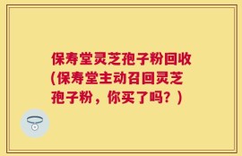 保寿堂灵芝孢子粉回收(保寿堂主动召回灵芝孢子粉，你买了吗？)