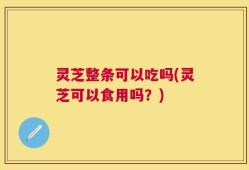 灵芝整条可以吃吗(灵芝可以食用吗？)
