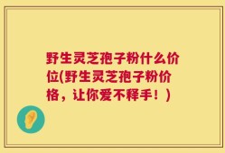 野生灵芝孢子粉什么价位(野生灵芝孢子粉价格，让你爱不释手！)