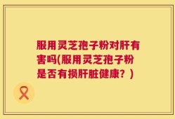 服用灵芝孢子粉对肝有害吗(服用灵芝孢子粉是否有损肝脏健康？)