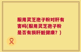 服用灵芝孢子粉对肝有害吗(服用灵芝孢子粉是否有损肝脏健康？)