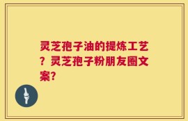 灵芝孢子油的提炼工艺？灵芝孢子粉朋友圈文案？