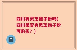 四川有灵芝孢子粉吗(四川是否有灵芝孢子粉可购买？)