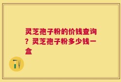 灵芝孢子粉的价钱查询？灵芝孢子粉多少钱一盒