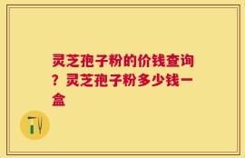 灵芝孢子粉的价钱查询？灵芝孢子粉多少钱一盒