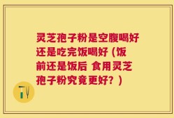 灵芝孢子粉是空腹喝好还是吃完饭喝好 (饭前还是饭后 食用灵芝孢子粉究竟更好？)