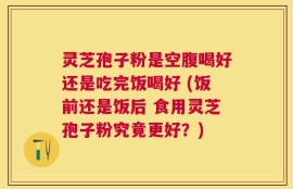 灵芝孢子粉是空腹喝好还是吃完饭喝好 (饭前还是饭后 食用灵芝孢子粉究竟更好？)