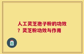 人工灵芝孢子粉的功效？灵芝粉功效与作用