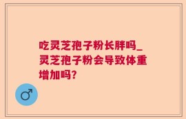 吃灵芝孢子粉长胖吗_灵芝孢子粉会导致体重增加吗？