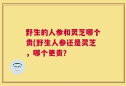 野生的人参和灵芝哪个贵(野生人参还是灵芝，哪个更贵？