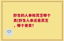 野生的人参和灵芝哪个贵(野生人参还是灵芝，哪个更贵？