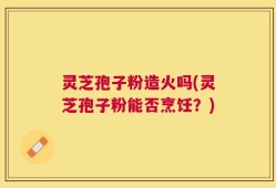 灵芝孢子粉造火吗(灵芝孢子粉能否烹饪？)