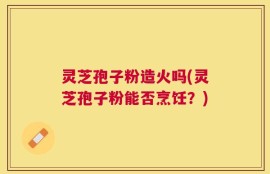 灵芝孢子粉造火吗(灵芝孢子粉能否烹饪？)