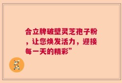 合立牌破壁灵芝孢子粉，让您焕发活力，迎接每一天的精彩”