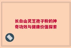 长白山灵芝孢子粉的神奇功效与健康价值探索