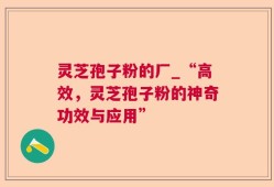 灵芝孢子粉的厂_“高效，灵芝孢子粉的神奇功效与应用”