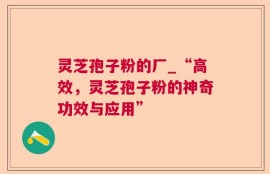 灵芝孢子粉的厂_“高效，灵芝孢子粉的神奇功效与应用”