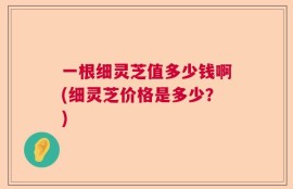 一根细灵芝值多少钱啊(细灵芝价格是多少？)