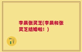 李晨张灵芝(李晨和张灵芝结婚啦！)