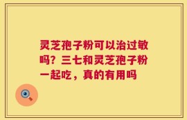 灵芝孢子粉可以治过敏吗？三七和灵芝孢子粉一起吃，真的有用吗