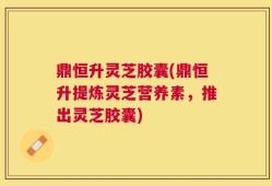 鼎恒升灵芝胶囊(鼎恒升提炼灵芝营养素，推出灵芝胶囊)