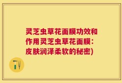 灵芝虫草花面膜功效和作用灵芝虫草花面膜：皮肤润泽柔软的秘密)