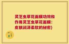灵芝虫草花面膜功效和作用灵芝虫草花面膜：皮肤润泽柔软的秘密)