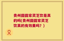 贵州圆圆家灵芝饮是真的吗(贵州圆圆家灵芝饮真的有效果吗？)