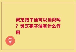 灵芝孢子油可以消炎吗？灵芝孢子油有什么作用