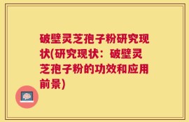 破壁灵芝孢子粉研究现状(研究现状：破壁灵芝孢子粉的功效和应用前景)