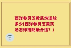 西洋参灵芝黄芪炖汤放多少(西洋参灵芝黄芪汤怎样搭配最合适？)