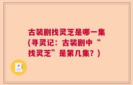 古装剧找灵芝是哪一集(寻灵记：古装剧中“找灵芝”是第几集？)