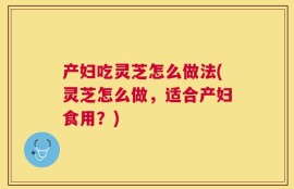 产妇吃灵芝怎么做法(灵芝怎么做，适合产妇食用？)