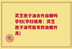 灵芝孢子油会升血糖吗孕妇(孕妇慎用：灵芝孢子油可能导致血糖升高)