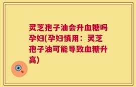 灵芝孢子油会升血糖吗孕妇(孕妇慎用：灵芝孢子油可能导致血糖升高)