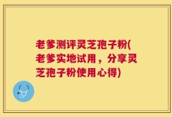老爹测评灵芝孢子粉(老爹实地试用，分享灵芝孢子粉使用心得)